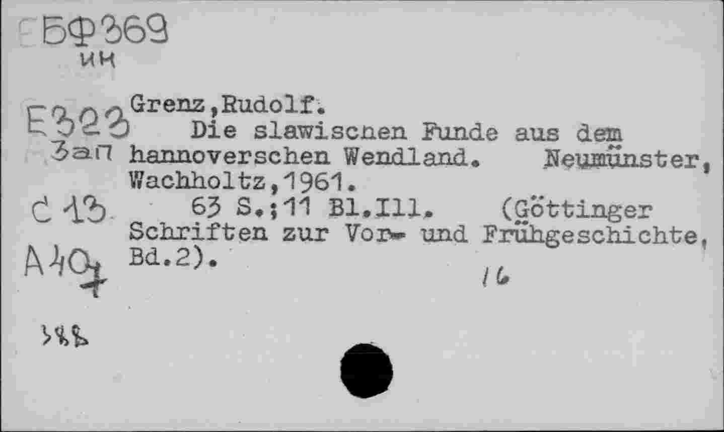 ﻿Бф'дб’З
МИ
E%Q3
Зап і
Grenz ,Eudolf.
• Die slawiscnen Funde aus dem hannoverschen Wendland. Neumünster, Wachhol tz, 1 961.
Č Л.2)	S.;11 Bl.Ill, (Göttinger
Schriften zur Vor«- und Frühgeschichte, MOj, Bd.2).	“
ль